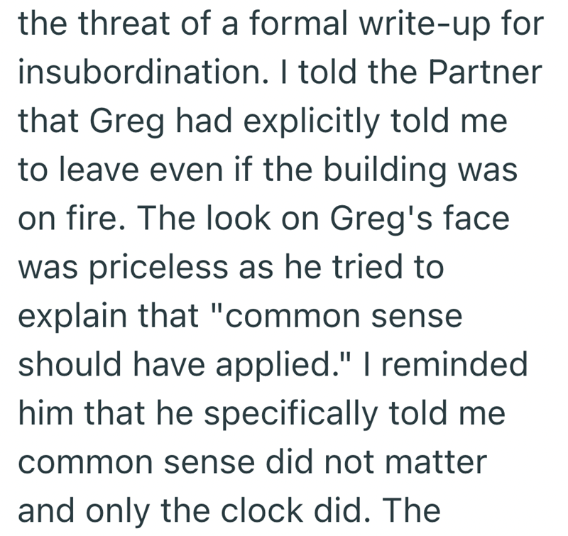 the threat of a formal write-up for insubordination. I told the Partner that Greg had explicitly told me to leave even if the building was on fire. The look on Greg's face was priceless as he tried to explain that "common sense should have applied." I reminded him that he specifically told me common sense did not matter and only the clock did. The
