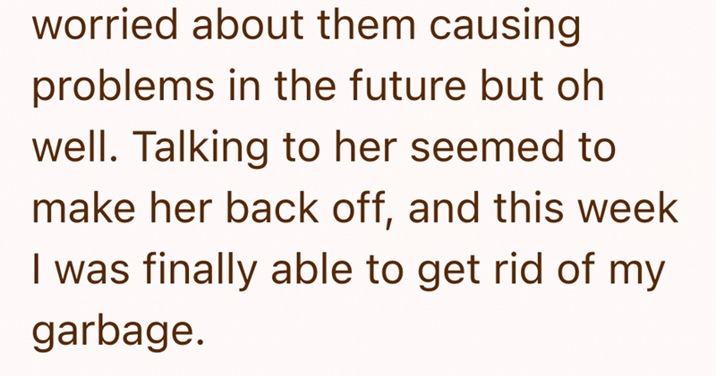 worried about them causing problems in the future but oh well. Talking to her seemed to make her back off, and this week I was finally able to get rid of my garbage.
