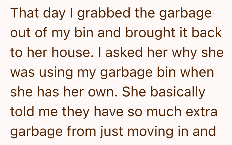 That day I grabbed the garbage out of my bin and brought it back to her house. I asked her why she was using my garbage bin when she has her own. She basically told me they have so much extra garbage from just moving in and