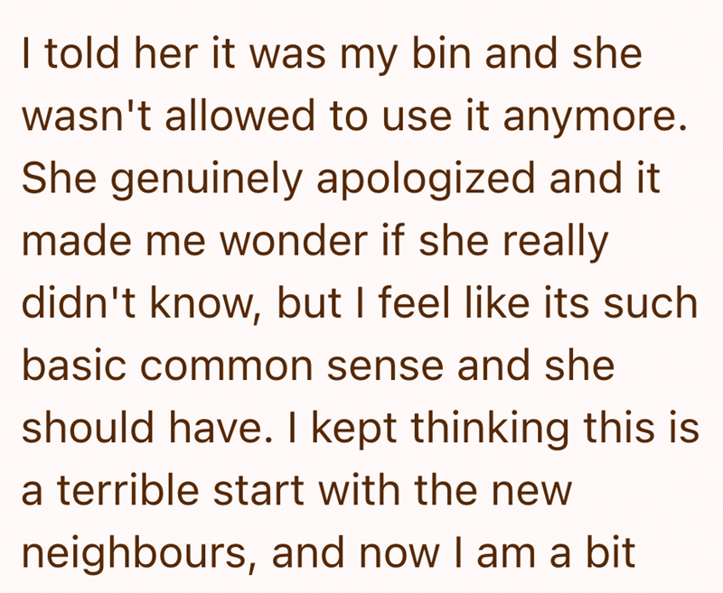 I told her it was my bin and she wasn't allowed to use it anymore. She genuinely apologized and it made me wonder if she really didn't know, but I feel like its such basic common sense and she should have. I kept thinking this is a terrible start with the new neighbours, and now I am a bit