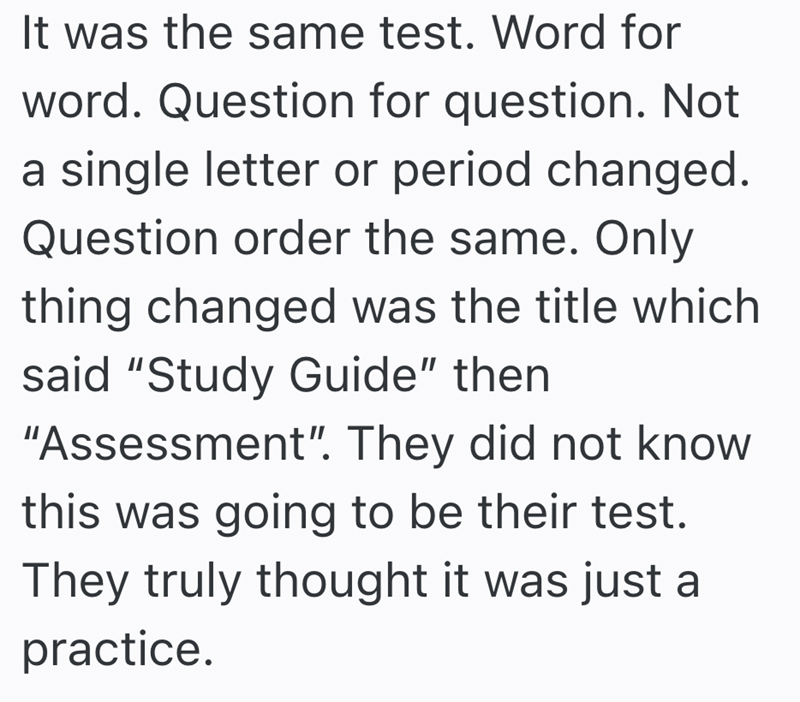 It was the same test. Word for word. Question for question. Not a single letter or period changed. Question order the same. Only thing changed was the title which said "Study Guide" then "Assessment". They did not know this was going to be their test. They truly thought it was just a practice.