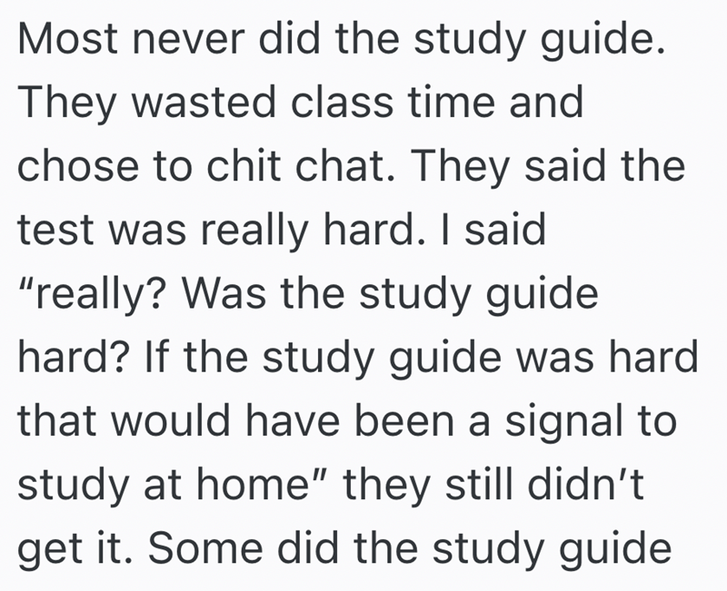Most never did the study guide. They wasted class time and chose to chit chat. They said the test was really hard. I said "really? Was the study guide hard? If the study guide was hard that would have been a signal to study at home" they still didn't get it. Some did the study guide
