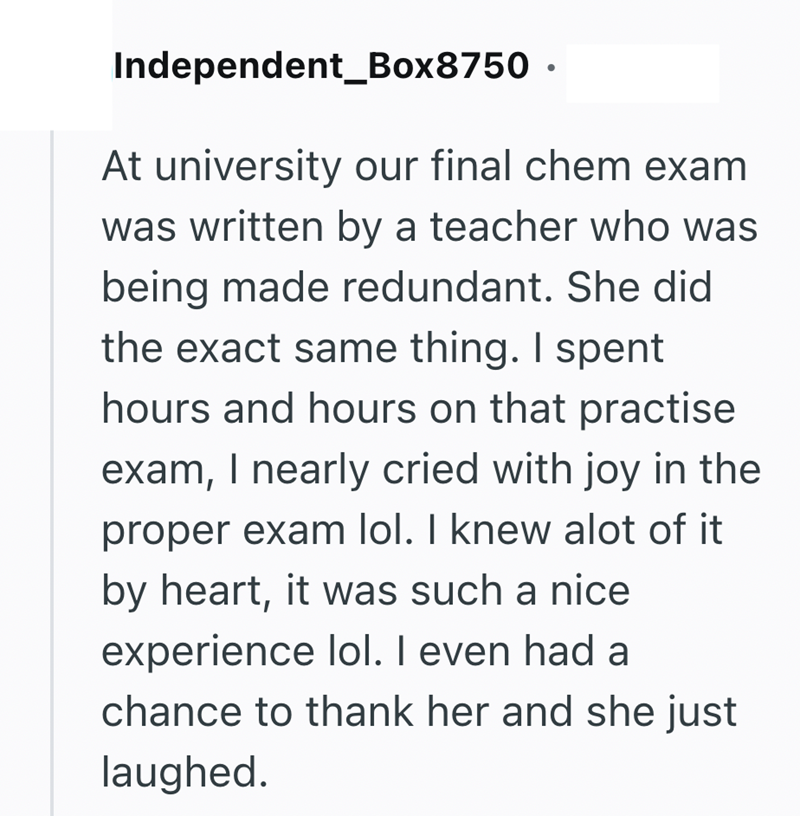 Independent_Box8750. At university our final chem exam was written by a teacher who was being made redundant. She did the exact same thing. I spent hours and hours on that practise exam, I nearly cried with joy in the proper exam lol. I knew alot of it by heart, it was such a nice experience lol. I even had a chance to thank her and she just laughed.