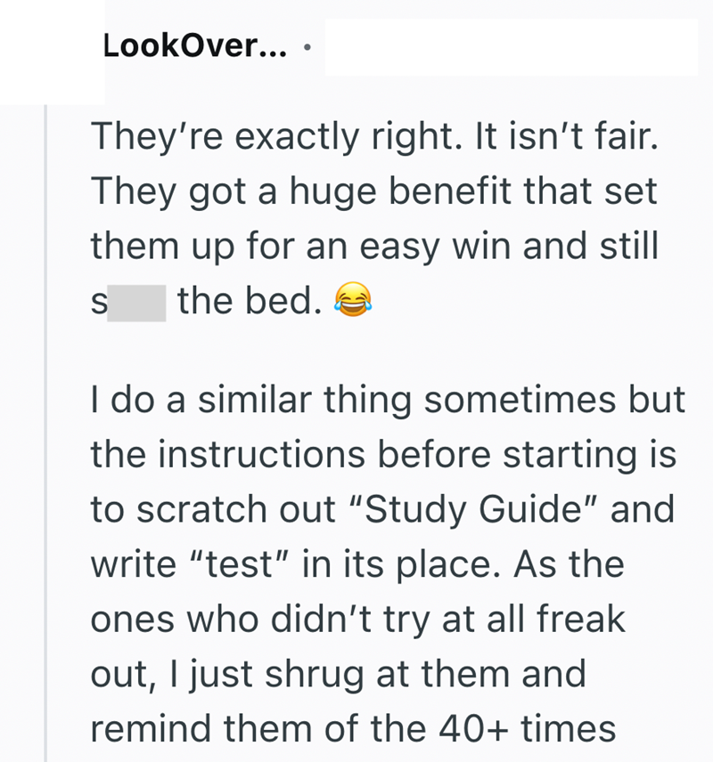 LookOver.... They're exactly right. It isn't fair. They got a huge benefit that set them up for an easy win and still S the bed. I do a similar thing sometimes but the instructions before starting is to scratch out "Study Guide" and write "test" in its place. As the ones who didn't try at all freak out, I just shrug at them and remind them of the 40+ times