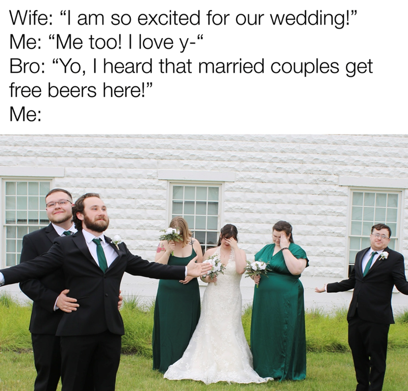 Wife: "I am so excited for our wedding!" Me: "Me too! I love y-" Bro: "Yo, I heard that married couples get free beers here!" Me: