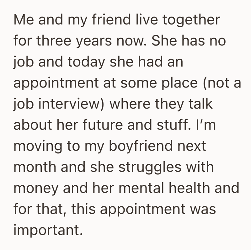 Me and my friend live together for three years now. She has no job and today she had an appointment at some place (not a job interview) where they talk about her future and stuff. I'm moving to my boyfriend next month and she struggles with money and her mental health and for that, this appointment was important.