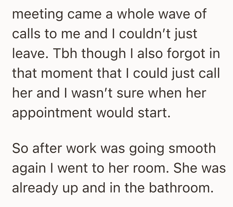 meeting came a whole wave of calls to me and I couldn't just leave. Tbh though I also forgot in that moment that I could just call her and I wasn't sure when her appointment would start. So after work was going smooth again I went to her room. She was already up and in the bathroom.