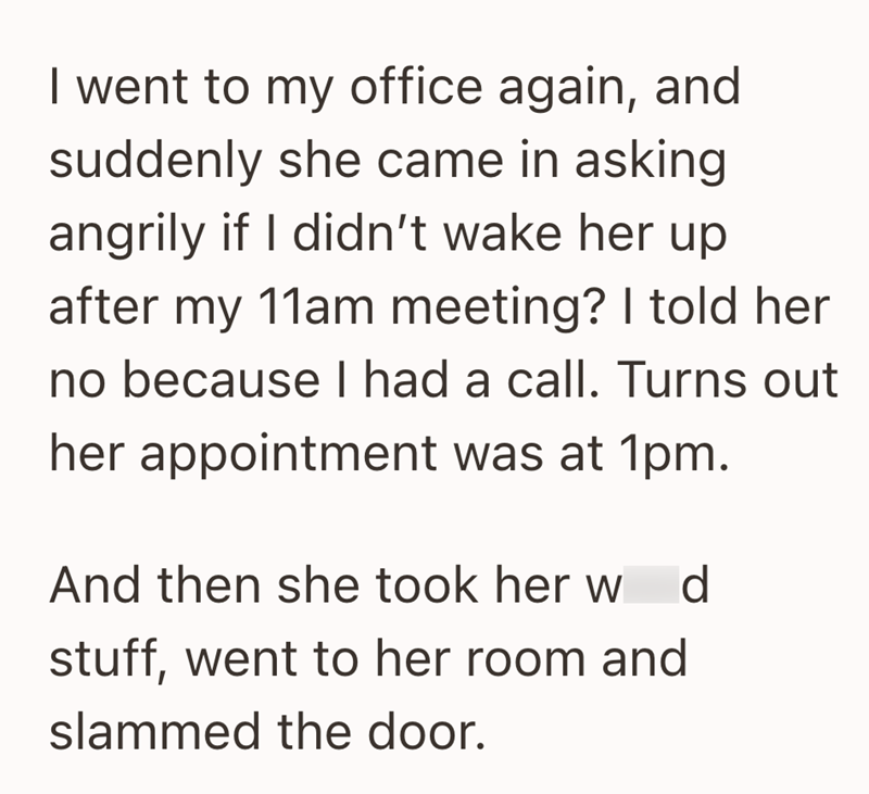 I went to my office again, and suddenly she came in asking angrily if I didn't wake her up after my 11am meeting? I told her no because I had a call. Turns out her appointment was at 1pm. And then she took her w d stuff, went to her room and slammed the door.
