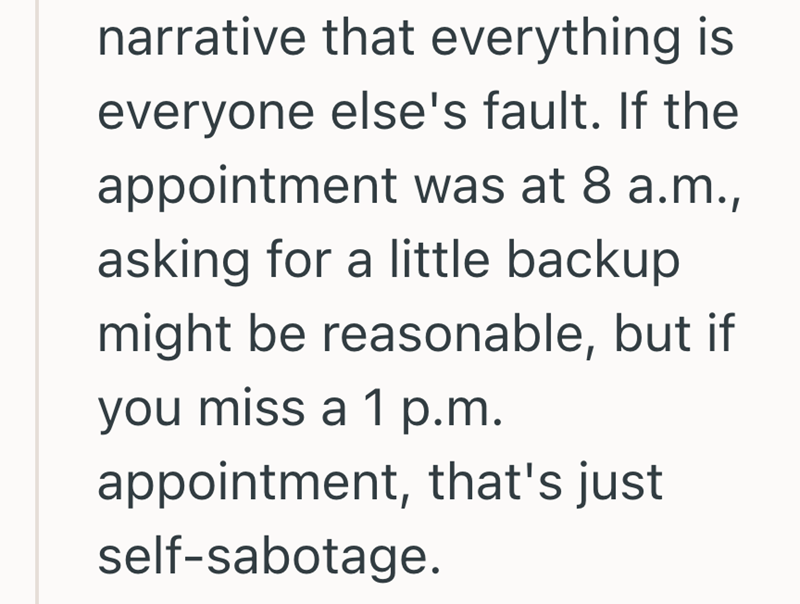 narrative that everything is everyone else's fault. If the appointment was at 8 a.m., asking for a little backup might be reasonable, but if you miss a 1 p.m. appointment, that's just self-sabotage.