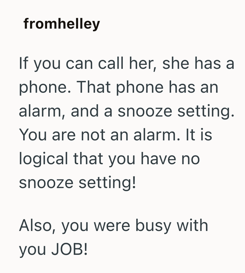 fromhelley If you can call her, she has a phone. That phone has an alarm, and a snooze setting. You are not an alarm. It is logical that you have no snooze setting! Also, you were busy with you JOB!