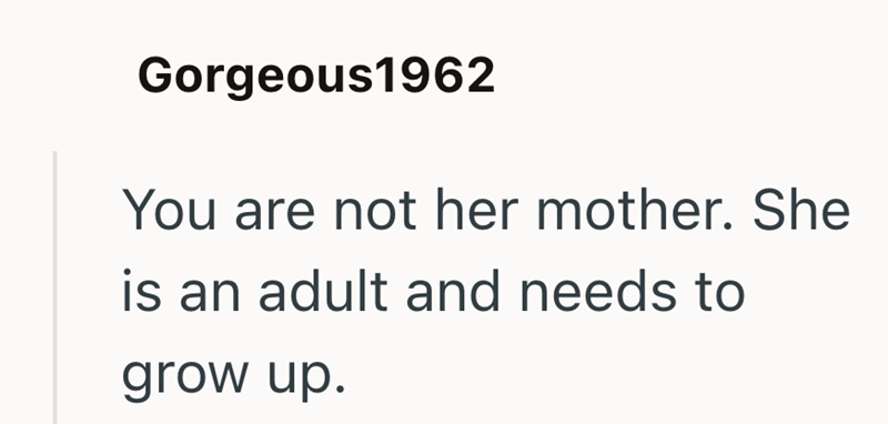 Gorgeous1962 You are not her mother. She is an adult and needs to grow up.