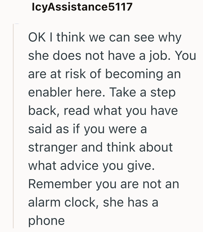 IcyAssistance5117 OK I think we can see why she does not have a job. You are at risk of becoming an enabler here. Take a step back, read what you have said as if you were a stranger and think about what advice you give. Remember you are not an alarm clock, she has a phone