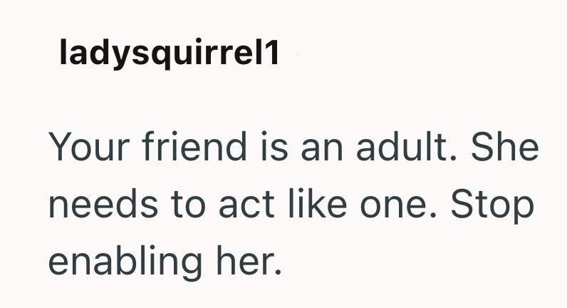 ladysquirrel1 Your friend is an adult. She needs to act like one. Stop enabling her.