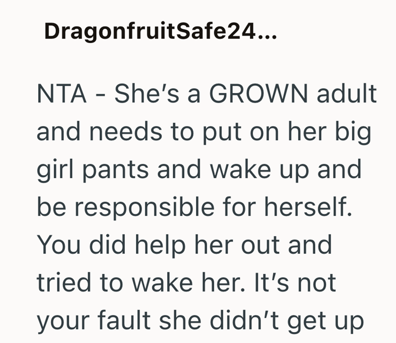 DragonfruitSafe24... NTA - She's a GROWN adult and needs to put on her big girl pants and wake up and be responsible for herself. You did help her out and tried to wake her. It's not your fault she didn't get up
