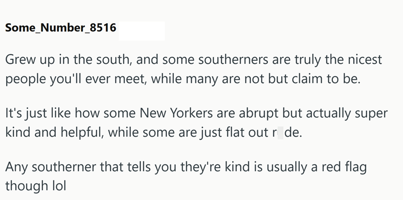 Some_Number_8516 Grew up in the south, and some southerners are truly the nicest people you'll ever meet, while many are not but claim to be. It's just like how some New Yorkers are abrupt but actually super kind and helpful, while some are just flat out r_de. Any southerner that tells you they're kind is usually a red flag though lol