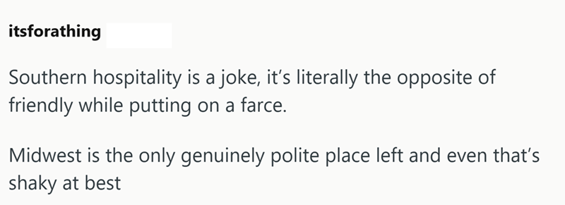 itsforathing Southern hospitality is a joke, it's literally the opposite of friendly while putting on a farce. Midwest is the only genuinely polite place left and even that's shaky at best