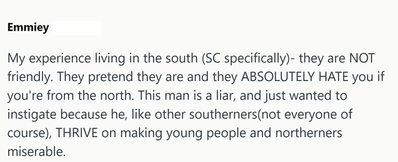 Emmiey My experience living in the south (SC specifically)- they are NOT friendly. They pretend they are and they ABSOLUTELY HATE you if you're from the north. This man is a liar, and just wanted to instigate because he, like other southerners (not everyone of course), THRIVE on making young people and northerners miserable.