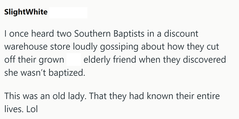 SlightWhite I once heard two Southern Baptists in a discount warehouse store loudly gossiping about how they cut elderly friend when they discovered off their grown she wasn't baptized. This was an old lady. That they had known their entire lives. Lol