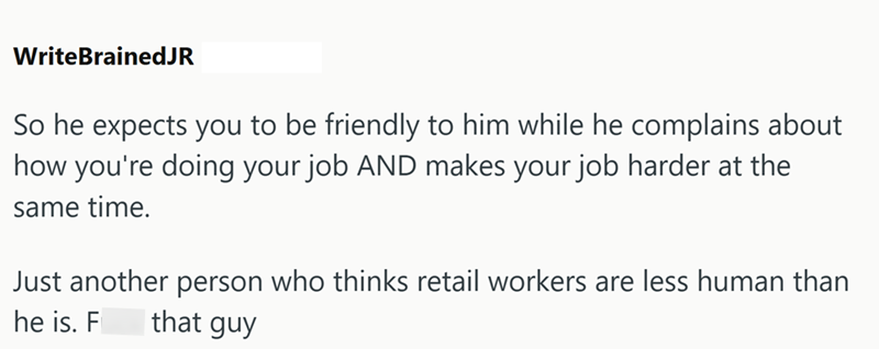 WriteBrainedJR So he expects you to be friendly to him while he complains about how you're doing your job AND makes your job harder at the same time. Just another person who thinks retail workers are less human than that guy he is. F