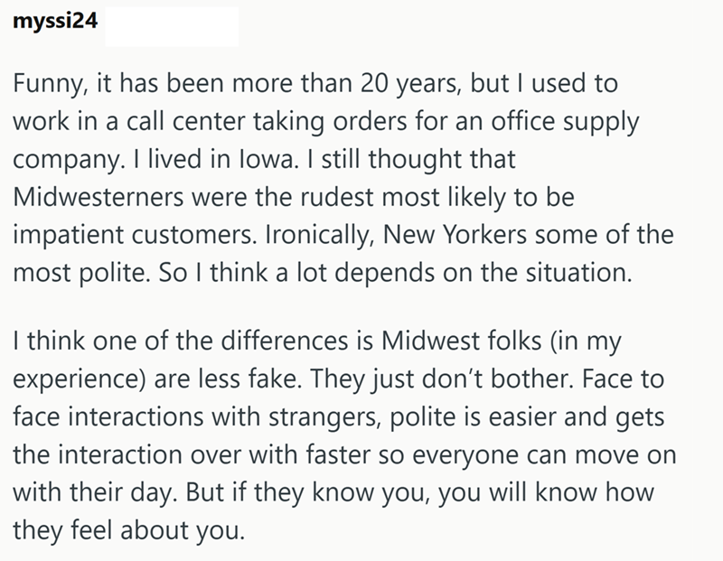 myssi24 Funny, it has been more than 20 years, but I used to work in a call center taking orders for an office supply company. I lived in Iowa. I still thought that Midwesterners were the rudest most likely to be impatient customers. Ironically, New Yorkers some of the most polite. So I think a lot depends on the situation. I think one of the differences is Midwest folks (in my experience) are less fake. They just don't bother. Face to face interactions with strangers, polite is easier and gets