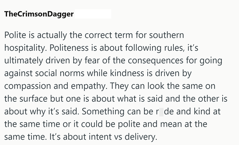 TheCrimson Dagger Polite is actually the correct term for southern hospitality. Politeness is about following rules, it's ultimately driven by fear of the consequences for going against social norms while kindness is driven by compassion and empathy. They can look the same on the surface but one is about what is said and the other is about why it's said. Something can be r de and kind at the same time or it could be polite and mean at the same time. It's about intent vs delivery.