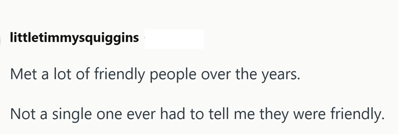 littletimmysquiggins Met a lot of friendly people over the years. Not a single one ever had to tell me they were friendly.
