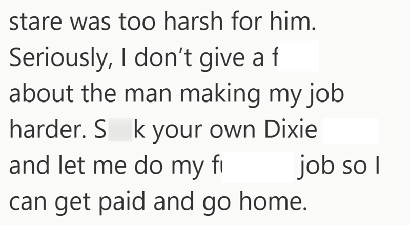 stare was too harsh for him. Seriously, I don't give a f about the man making my job harder. S k your own Dixie and let me do my fi can get paid and go home. job so I