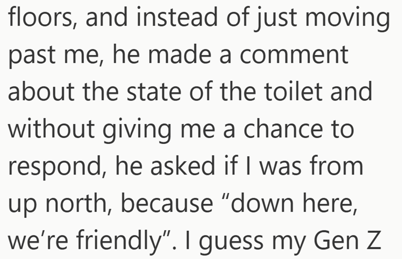 floors, and instead of just moving past me, he made a comment about the state of the toilet and without giving me a chance to respond, he asked if I was from up north, because "down here, we're friendly". I guess my Gen Z