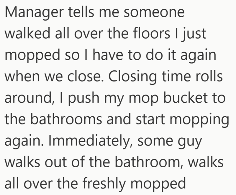 Manager tells me someone walked all over the floors I just mopped so I have to do it again when we close. Closing time rolls around, I push my mop bucket to the bathrooms and start mopping again. Immediately, some guy walks out of the bathroom, walks all over the freshly mopped