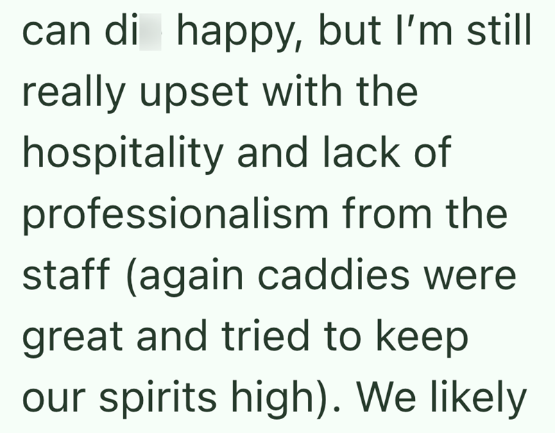 can di happy, but I'm still really upset with the hospitality and lack of professionalism from the staff (again caddies were great and tried to keep our spirits high). We likely