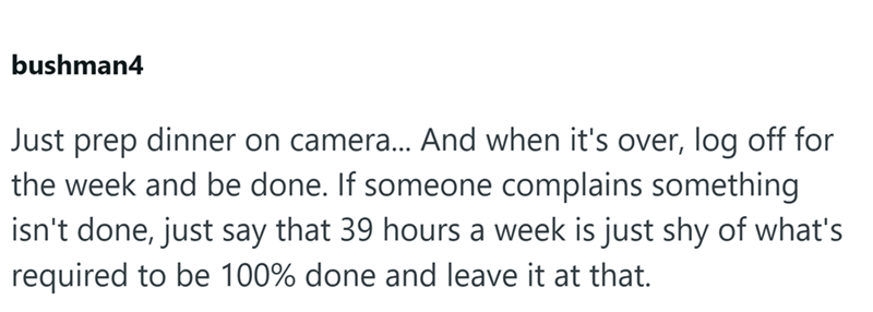 bushman4 Just prep dinner on camera... And when it's over, log off for the week and be done. If someone complains something isn't done, just say that 39 hours a week is just shy of what's required to be 100% done and leave it at that.