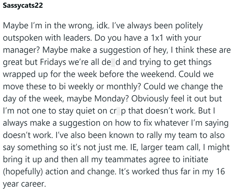 Sassycats22 Maybe I'm in the wrong, idk. I've always been politely outspoken with leaders. Do you have a 1x1 with your manager? Maybe make a suggestion of hey, I think these are great but Fridays we're all de d and trying to get things wrapped up for the week before the weekend. Could we move these to bi weekly or monthly? Could we change the day of the week, maybe Monday? Obviously feel it out but I'm not one to stay quiet on cr p that doesn't work. But I always make a suggestion on how to fix