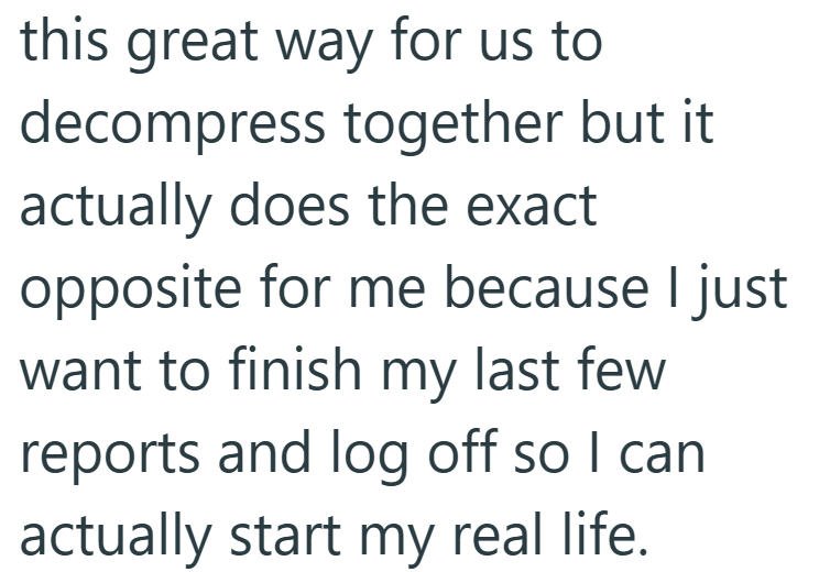this great way for us to decompress together but it actually does the exact opposite for me because I just want to finish my last few reports and log off so I can actually start my real life.