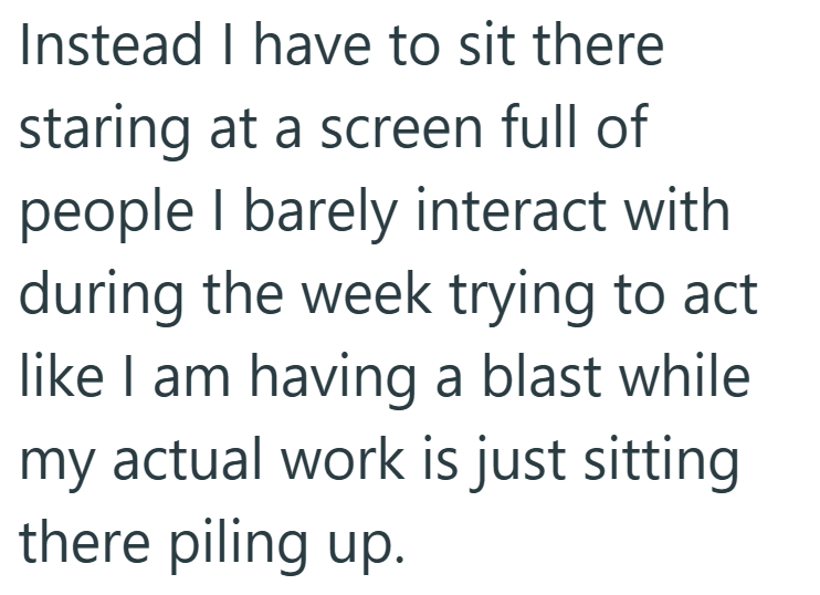 Instead I have to sit there staring at a screen full of people I barely interact with during the week trying to act like I am having a blast while my actual work is just sitting there piling up.