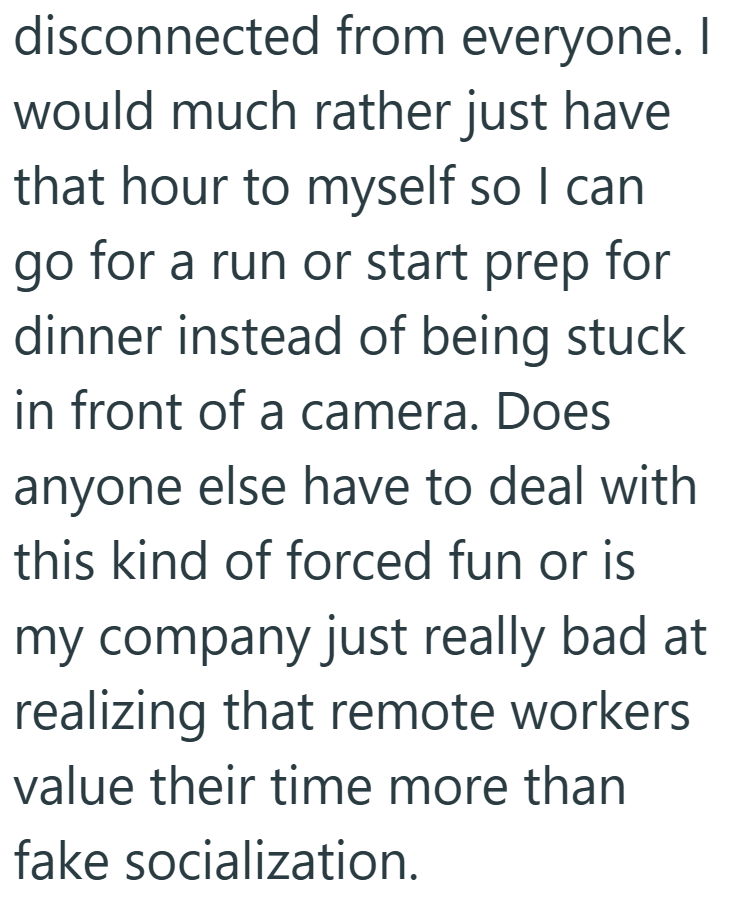 disconnected from everyone. would much rather just have that hour to myself so I can go for a run or start prep for dinner instead of being stuck in front of a camera. Does anyone else have to deal with this kind of forced fun or is my company just really bad at realizing that remote workers value their time more than fake socialization.