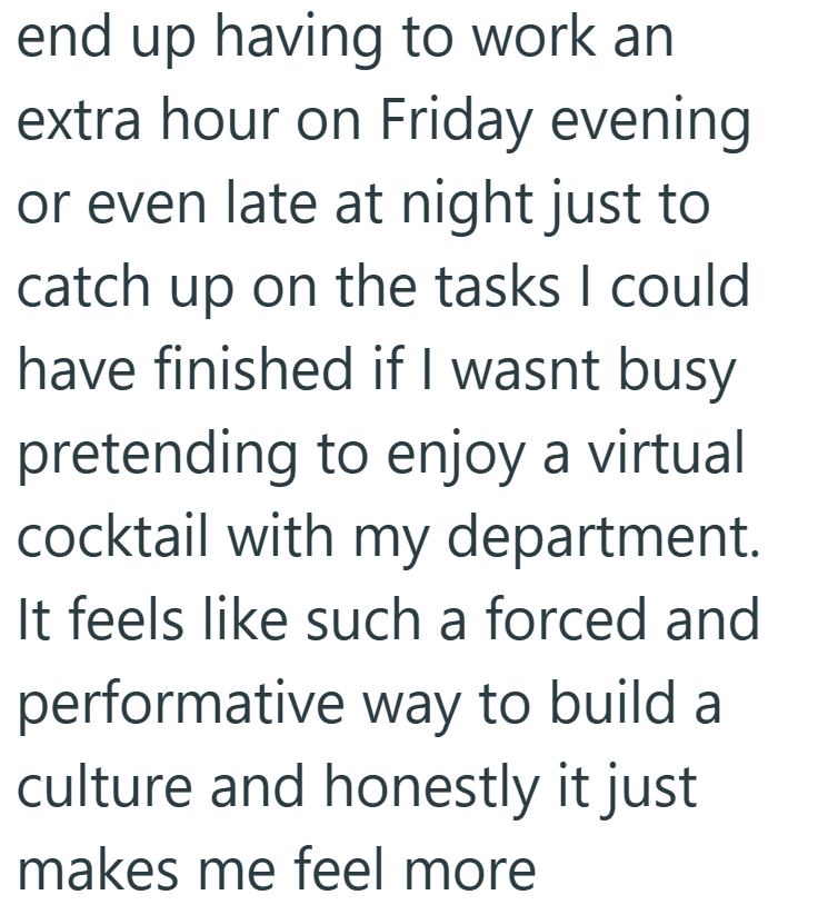 end up having to work an extra hour on Friday evening or even late at night just to catch up on the tasks I could have finished if I wasnt busy pretending to enjoy a virtual cocktail with my department. It feels like such a forced and performative way to build a culture and honestly it just makes me feel more