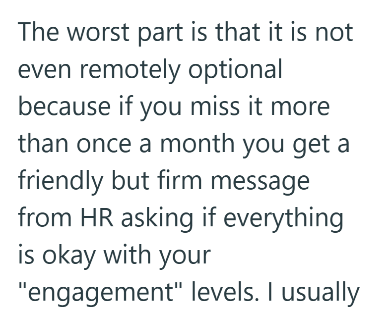The worst part is that it is not even remotely optional because if you miss it more than once a month you get a friendly but firm message from HR asking if everything is okay with your "engagement" levels. I usually