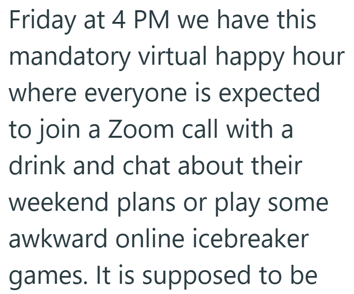 Friday at 4 PM we have this mandatory virtual happy hour where everyone is expected to join a Zoom call with a drink and chat about their weekend plans or play some awkward online icebreaker games. It is supposed to be