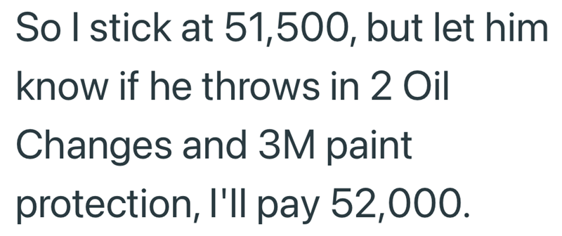 So I stick at 51,500, but let him know if he throws in 2 Oil Changes and 3M paint protection, I'll pay 52,000.