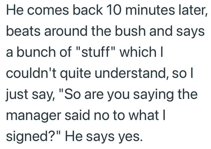 He comes back 10 minutes later, beats around the bush and says a bunch of "stuff" which I couldn't quite understand, so I just say, "So are you saying the manager said no to what I signed?" He says yes.