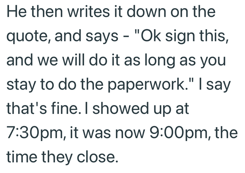 He then writes it down on the quote, and says - "Ok sign this, and we will do it as long as you stay to do the paperwork." I say that's fine. I showed up at 7:30pm, it was now 9:00pm, the time they close.