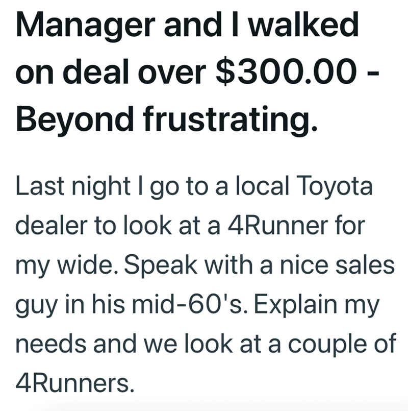 Manager and I walked on deal over $300.00 - Beyond frustrating. Last night I go to a local Toyota dealer to look at a 4Runner for my wide. Speak with a nice sales guy in his mid-60's. Explain my needs and we look at a couple of 4Runners.