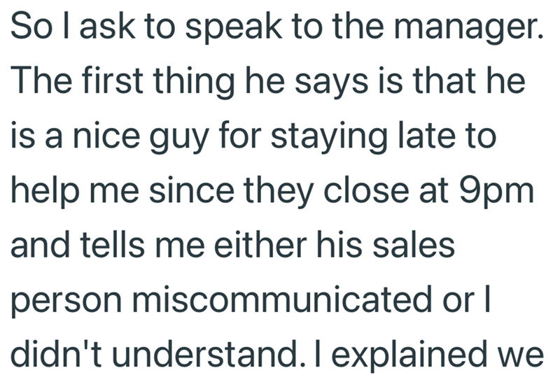 So I ask to speak to the manager. The first thing he says is that he is a nice guy for staying late to help me since they close at 9pm. and tells me either his sales person miscommunicated or I didn't understand. I explained we