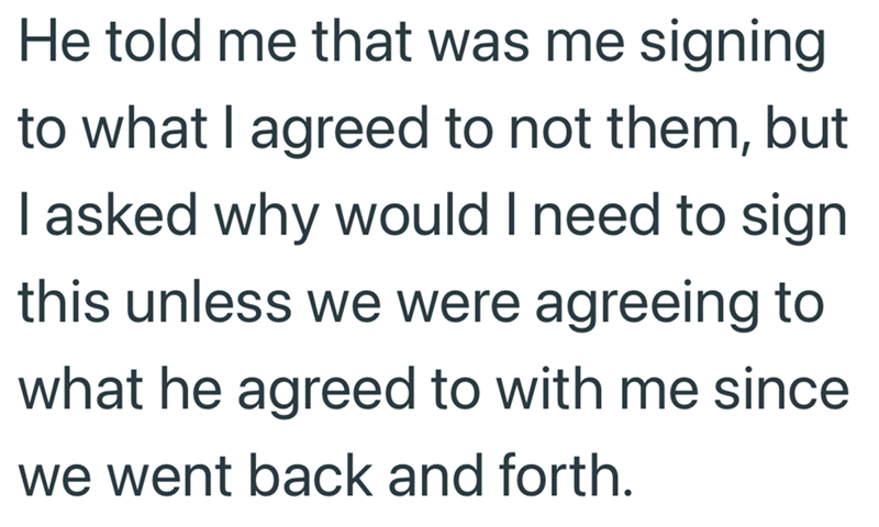 He told me that was me signing to what I agreed to not them, but I asked why would I need to sign this unless we were agreeing to what he agreed to with me since we went back and forth.
