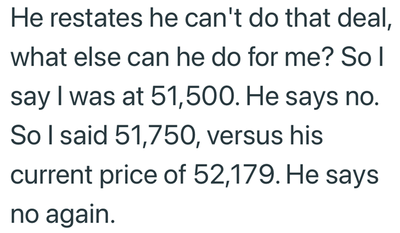 He restates he can't do that deal, what else can he do for me? So I say I was at 51,500. He says no. So I said 51,750, versus his current price of 52,179. He says no again.