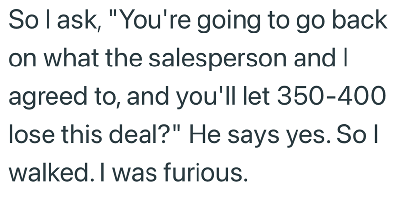 So I ask, "You're going to go back on what the salesperson and I agreed to, and you'll let 350-400 lose this deal?" He says yes. So I walked. I was furious.