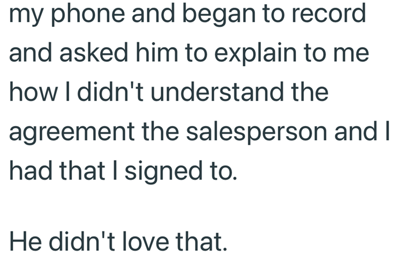 my phone and began to record and asked him to explain to me how I didn't understand the agreement the salesperson and I had that I signed to. He didn't love that.