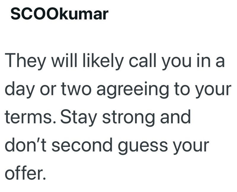SCOOkumar They will likely call you in a day or two agreeing to your terms. Stay strong and don't second guess your offer.