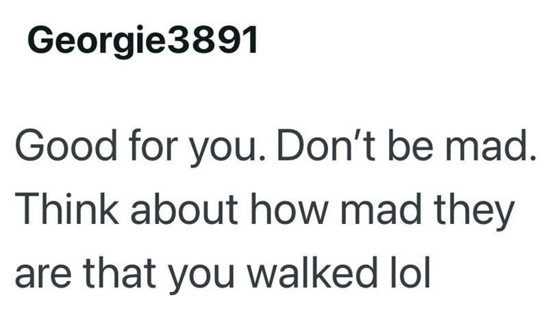 Georgie3891 Good for you. Don't be mad. Think about how mad they are that you walked lol