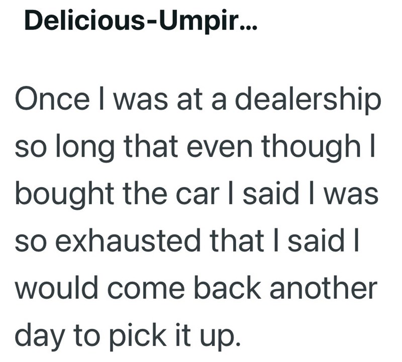 Delicious-Umpir... Once I was at a dealership so long that even though I bought the car I said I was so exhausted that I said I would come back another day to pick it up.